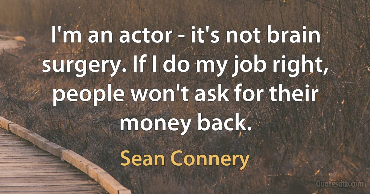 I'm an actor - it's not brain surgery. If I do my job right, people won't ask for their money back. (Sean Connery)