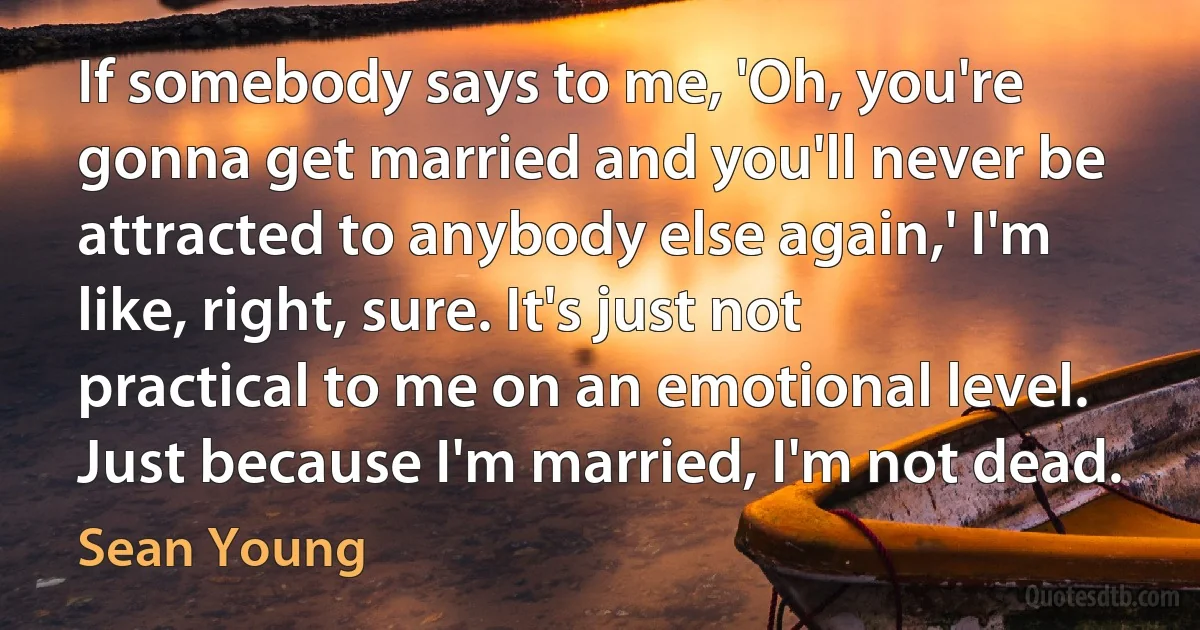 If somebody says to me, 'Oh, you're gonna get married and you'll never be attracted to anybody else again,' I'm like, right, sure. It's just not practical to me on an emotional level. Just because I'm married, I'm not dead. (Sean Young)