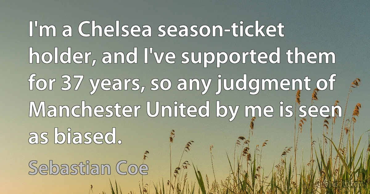 I'm a Chelsea season-ticket holder, and I've supported them for 37 years, so any judgment of Manchester United by me is seen as biased. (Sebastian Coe)