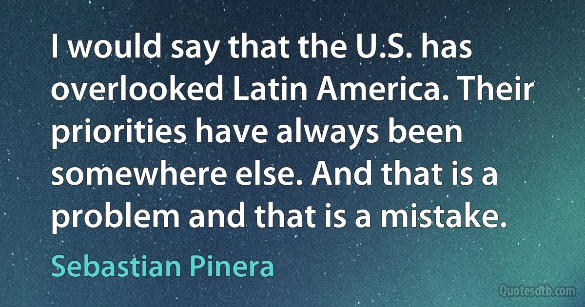 I would say that the U.S. has overlooked Latin America. Their priorities have always been somewhere else. And that is a problem and that is a mistake. (Sebastian Pinera)