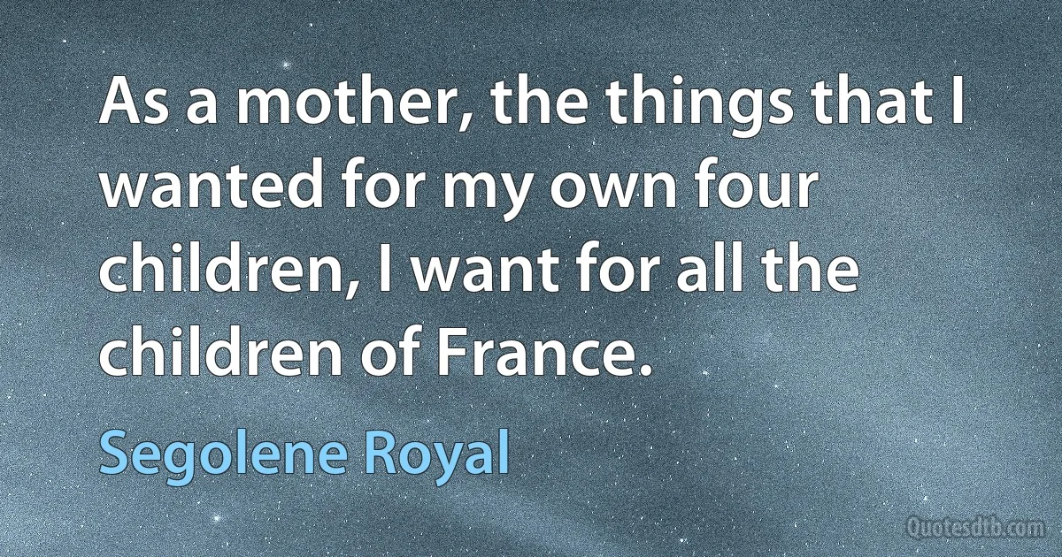 As a mother, the things that I wanted for my own four children, I want for all the children of France. (Segolene Royal)