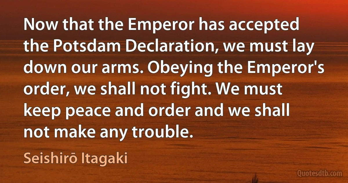 Now that the Emperor has accepted the Potsdam Declaration, we must lay down our arms. Obeying the Emperor's order, we shall not fight. We must keep peace and order and we shall not make any trouble. (Seishirō Itagaki)