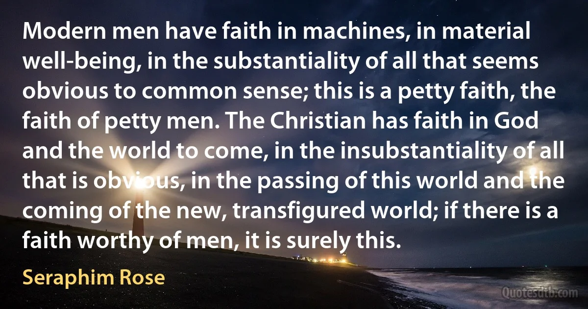 Modern men have faith in machines, in material well-being, in the substantiality of all that seems obvious to common sense; this is a petty faith, the faith of petty men. The Christian has faith in God and the world to come, in the insubstantiality of all that is obvious, in the passing of this world and the coming of the new, transfigured world; if there is a faith worthy of men, it is surely this. (Seraphim Rose)