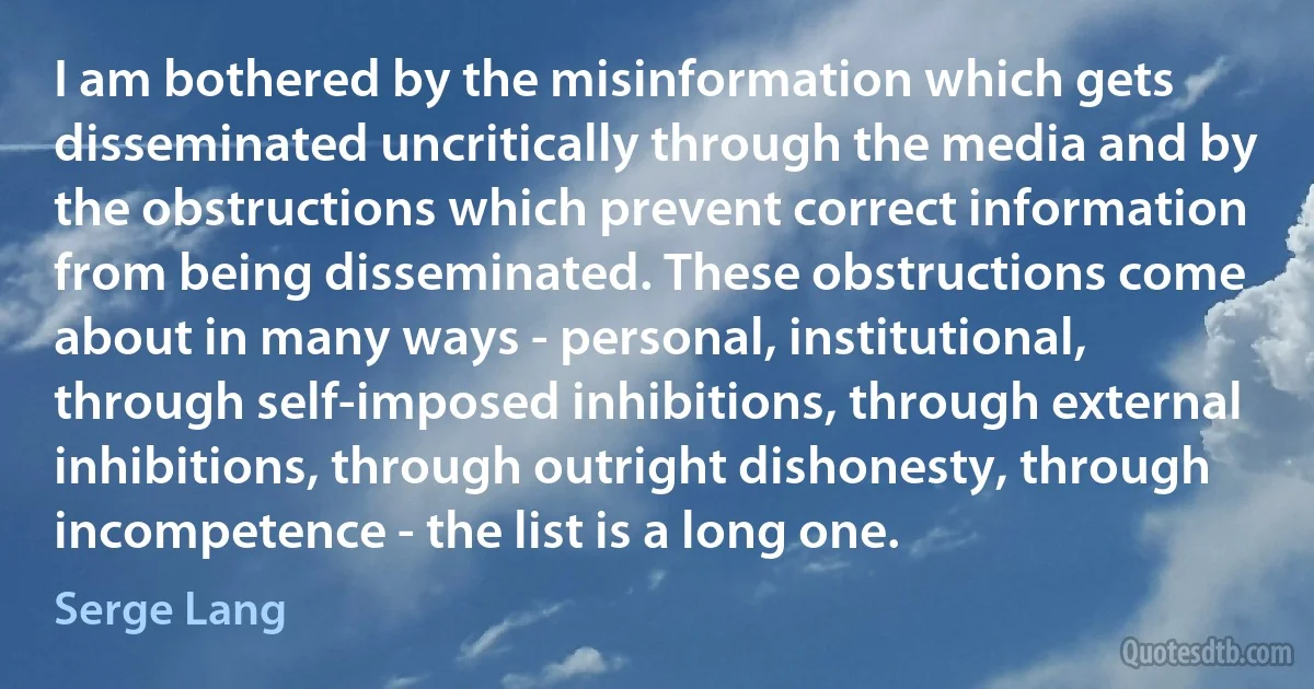 I am bothered by the misinformation which gets disseminated uncritically through the media and by the obstructions which prevent correct information from being disseminated. These obstructions come about in many ways - personal, institutional, through self-imposed inhibitions, through external inhibitions, through outright dishonesty, through incompetence - the list is a long one. (Serge Lang)