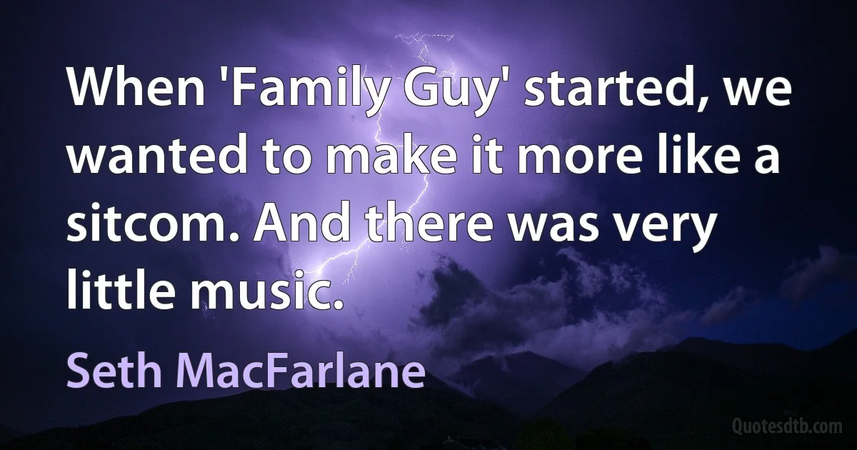 When 'Family Guy' started, we wanted to make it more like a sitcom. And there was very little music. (Seth MacFarlane)