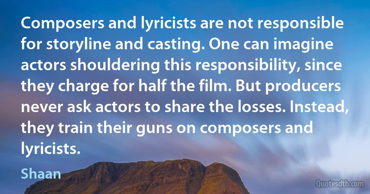 Composers and lyricists are not responsible for storyline and casting. One can imagine actors shouldering this responsibility, since they charge for half the film. But producers never ask actors to share the losses. Instead, they train their guns on composers and lyricists. (Shaan)