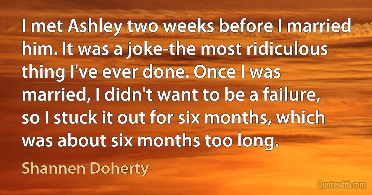 I met Ashley two weeks before I married him. It was a joke-the most ridiculous thing I've ever done. Once I was married, I didn't want to be a failure, so I stuck it out for six months, which was about six months too long. (Shannen Doherty)