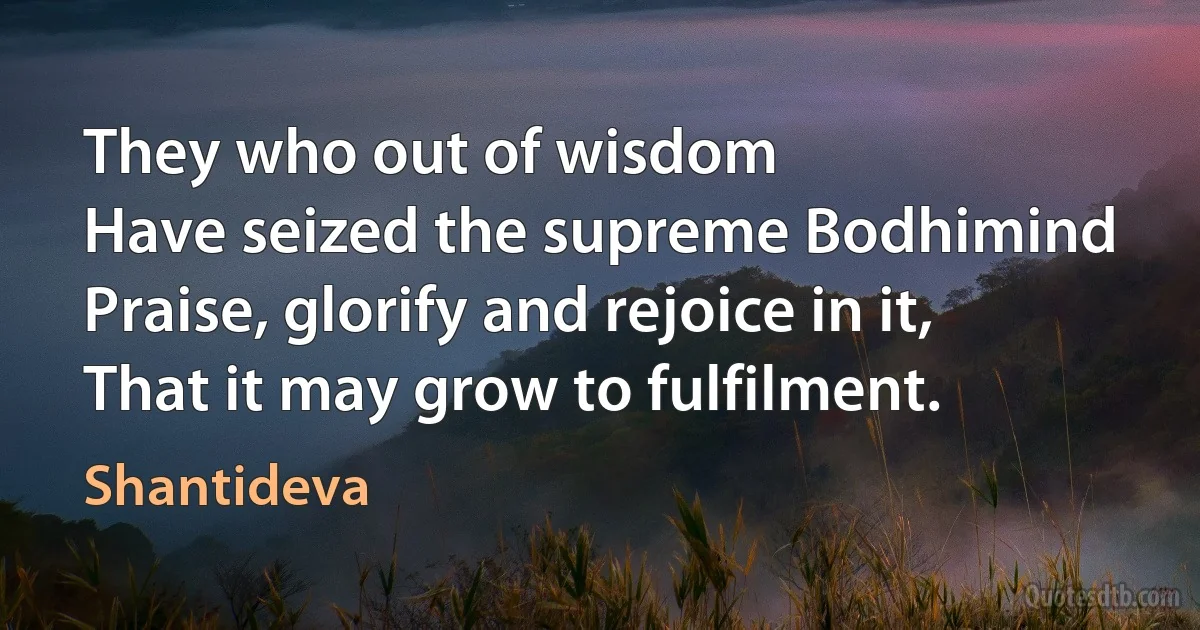 They who out of wisdom
Have seized the supreme Bodhimind
Praise, glorify and rejoice in it,
That it may grow to fulfilment. (Shantideva)