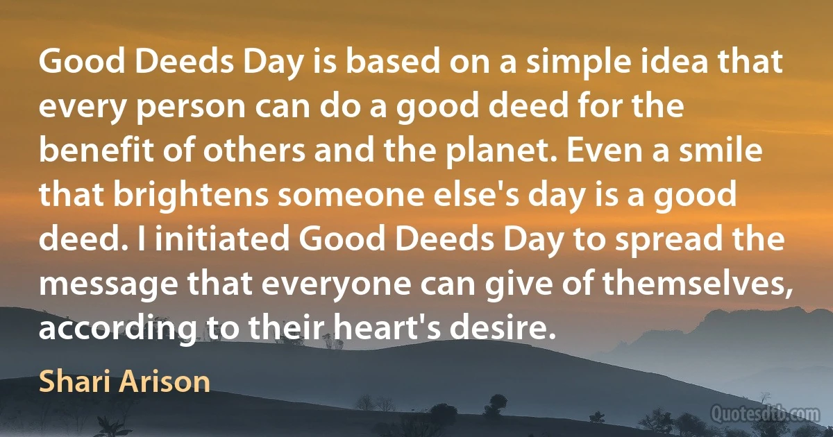 Good Deeds Day is based on a simple idea that every person can do a good deed for the benefit of others and the planet. Even a smile that brightens someone else's day is a good deed. I initiated Good Deeds Day to spread the message that everyone can give of themselves, according to their heart's desire. (Shari Arison)