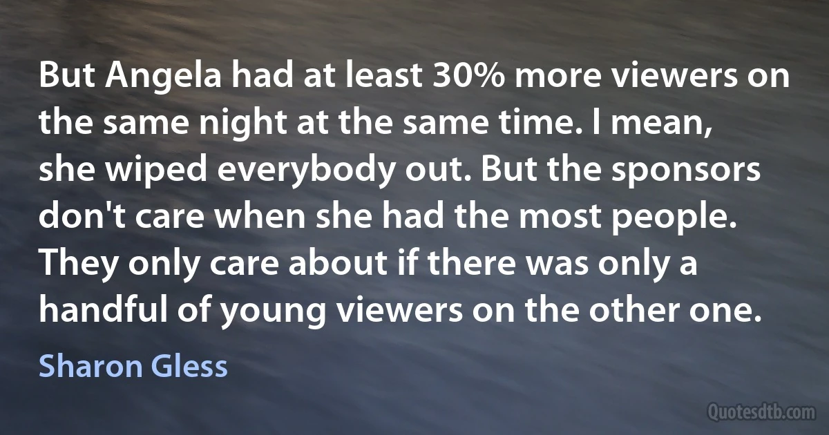 But Angela had at least 30% more viewers on the same night at the same time. I mean, she wiped everybody out. But the sponsors don't care when she had the most people. They only care about if there was only a handful of young viewers on the other one. (Sharon Gless)