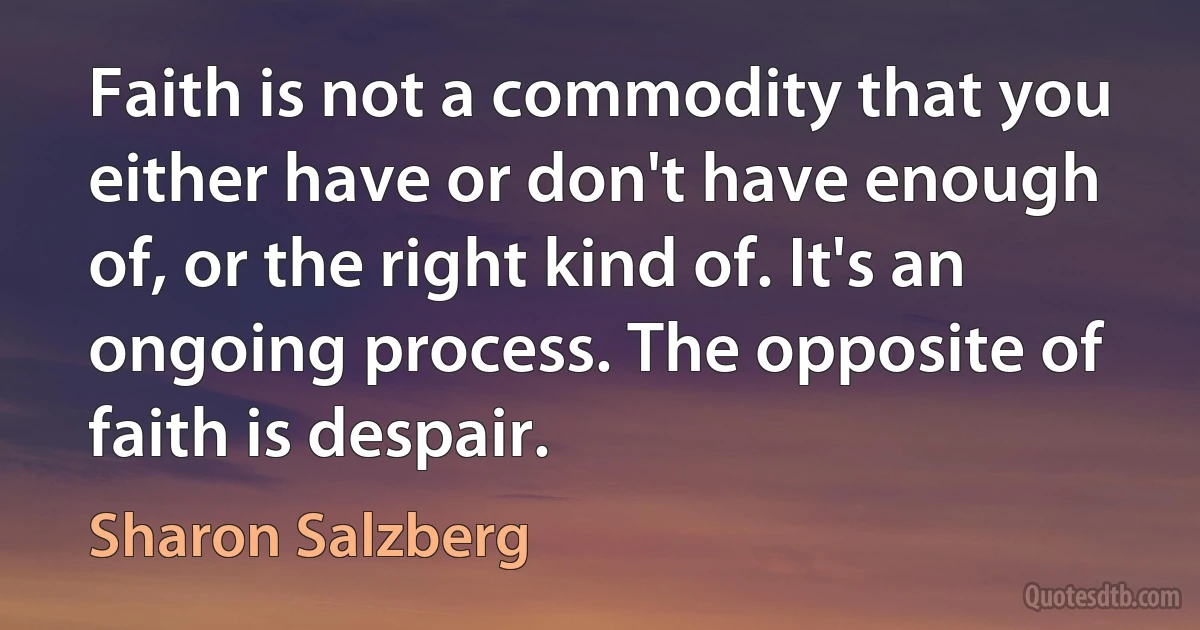 Faith is not a commodity that you either have or don't have enough of, or the right kind of. It's an ongoing process. The opposite of faith is despair. (Sharon Salzberg)