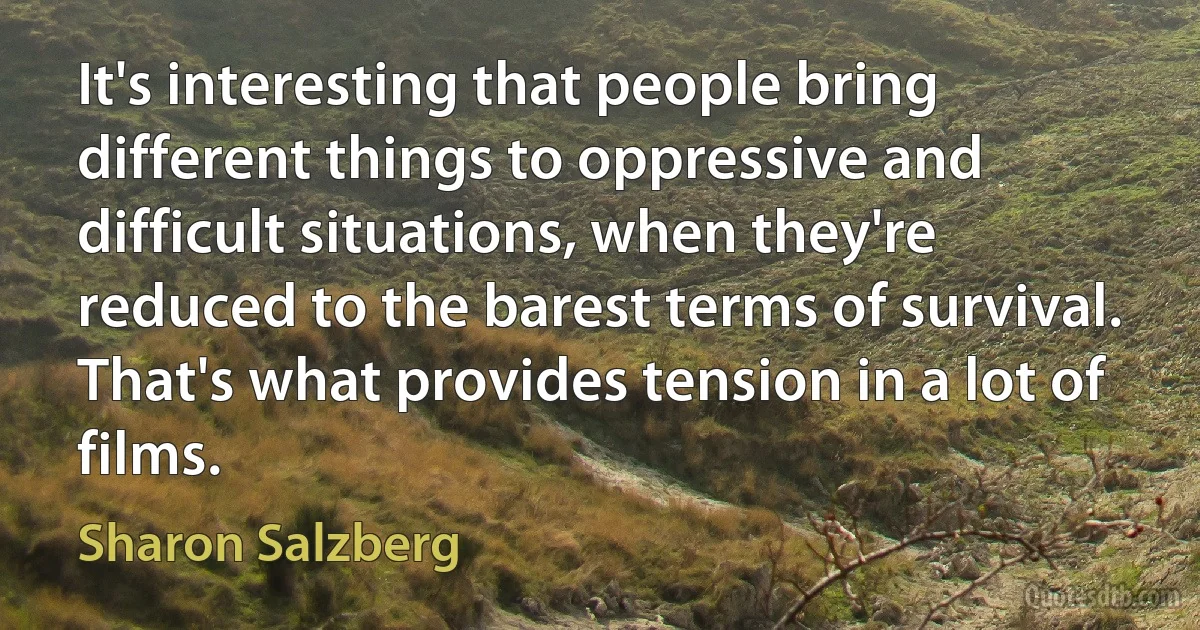 It's interesting that people bring different things to oppressive and difficult situations, when they're reduced to the barest terms of survival. That's what provides tension in a lot of films. (Sharon Salzberg)