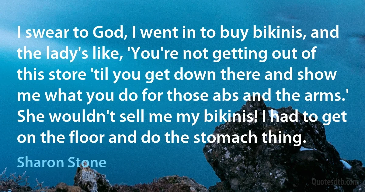 I swear to God, I went in to buy bikinis, and the lady's like, 'You're not getting out of this store 'til you get down there and show me what you do for those abs and the arms.' She wouldn't sell me my bikinis! I had to get on the floor and do the stomach thing. (Sharon Stone)