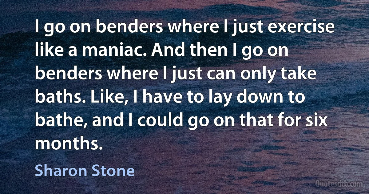 I go on benders where I just exercise like a maniac. And then I go on benders where I just can only take baths. Like, I have to lay down to bathe, and I could go on that for six months. (Sharon Stone)