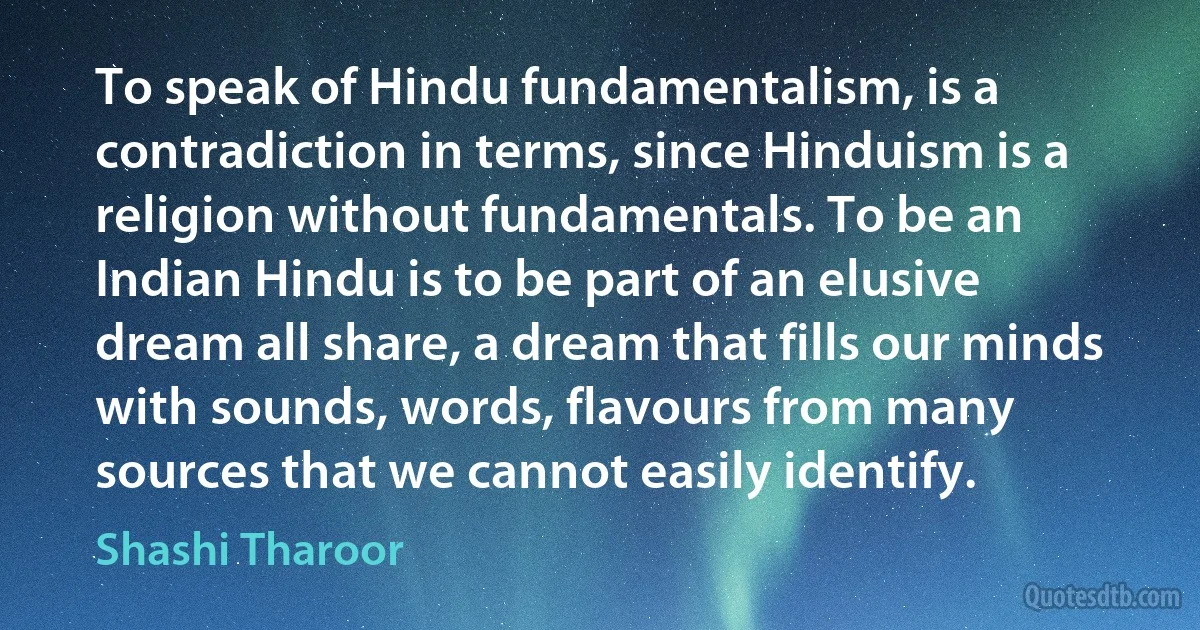 To speak of Hindu fundamentalism, is a contradiction in terms, since Hinduism is a religion without fundamentals. To be an Indian Hindu is to be part of an elusive dream all share, a dream that fills our minds with sounds, words, flavours from many sources that we cannot easily identify. (Shashi Tharoor)