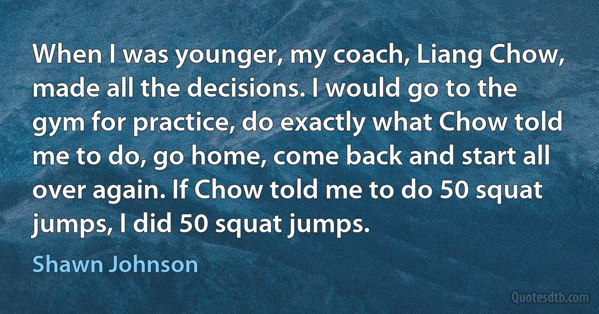 When I was younger, my coach, Liang Chow, made all the decisions. I would go to the gym for practice, do exactly what Chow told me to do, go home, come back and start all over again. If Chow told me to do 50 squat jumps, I did 50 squat jumps. (Shawn Johnson)