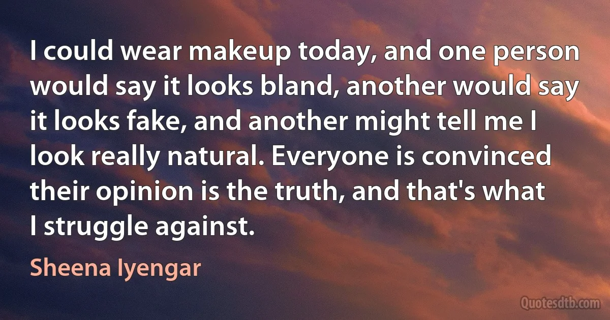 I could wear makeup today, and one person would say it looks bland, another would say it looks fake, and another might tell me I look really natural. Everyone is convinced their opinion is the truth, and that's what I struggle against. (Sheena Iyengar)