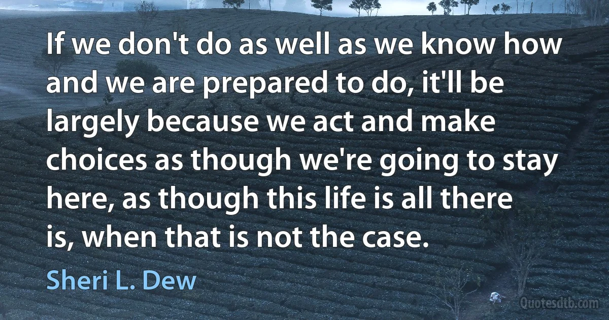 If we don't do as well as we know how and we are prepared to do, it'll be largely because we act and make choices as though we're going to stay here, as though this life is all there is, when that is not the case. (Sheri L. Dew)