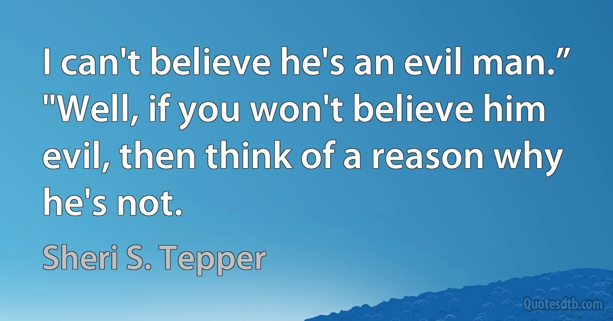 I can't believe he's an evil man.”
"Well, if you won't believe him evil, then think of a reason why he's not. (Sheri S. Tepper)