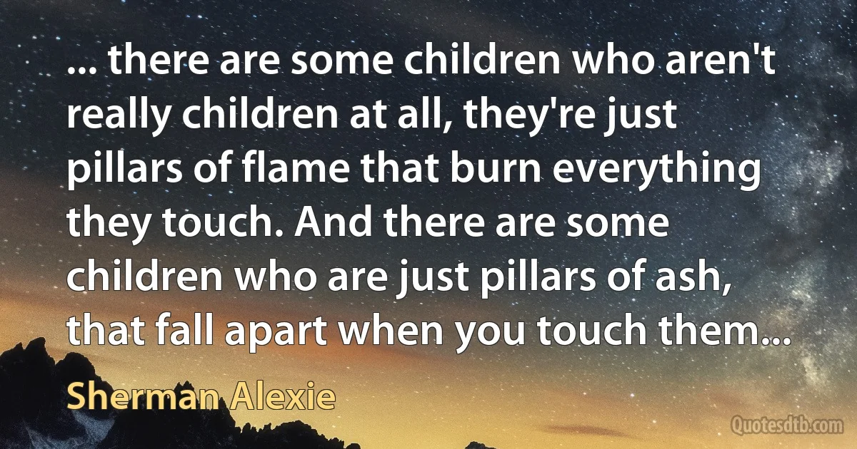 ... there are some children who aren't really children at all, they're just pillars of flame that burn everything they touch. And there are some children who are just pillars of ash, that fall apart when you touch them... (Sherman Alexie)