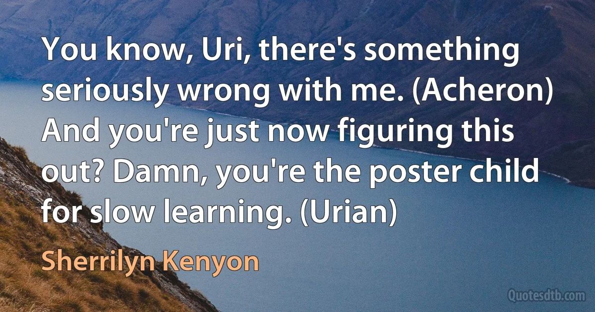 You know, Uri, there's something seriously wrong with me. (Acheron)
And you're just now figuring this out? Damn, you're the poster child for slow learning. (Urian) (Sherrilyn Kenyon)