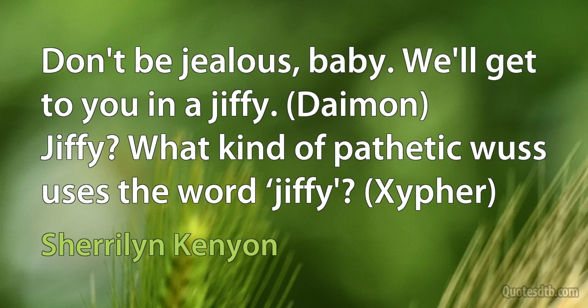 Don't be jealous, baby. We'll get to you in a jiffy. (Daimon)
Jiffy? What kind of pathetic wuss uses the word ‘jiffy'? (Xypher) (Sherrilyn Kenyon)