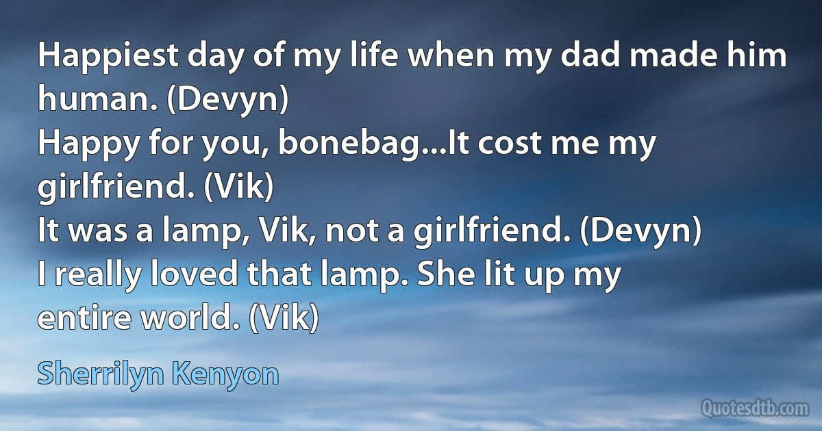 Happiest day of my life when my dad made him human. (Devyn)
Happy for you, bonebag...It cost me my girlfriend. (Vik)
It was a lamp, Vik, not a girlfriend. (Devyn)
I really loved that lamp. She lit up my entire world. (Vik) (Sherrilyn Kenyon)