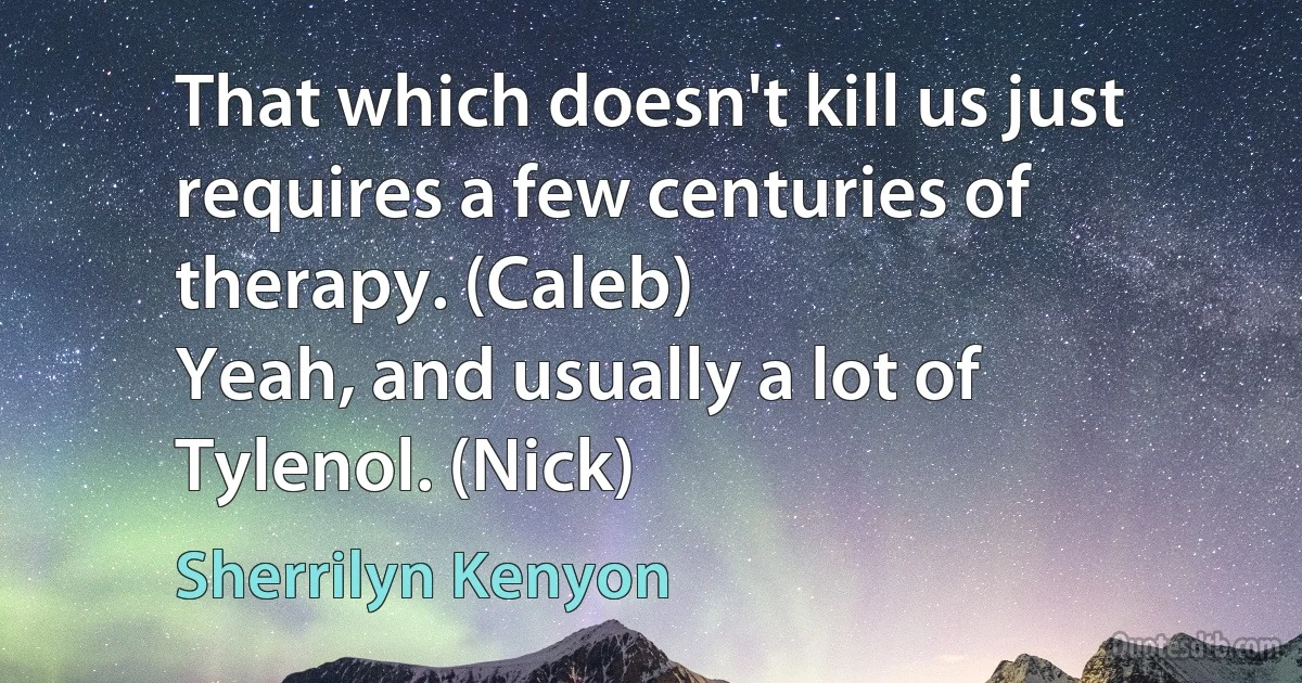 That which doesn't kill us just requires a few centuries of therapy. (Caleb)
Yeah, and usually a lot of Tylenol. (Nick) (Sherrilyn Kenyon)