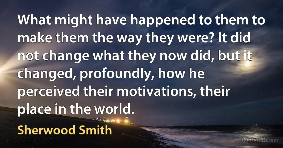 What might have happened to them to make them the way they were? It did not change what they now did, but it changed, profoundly, how he perceived their motivations, their place in the world. (Sherwood Smith)