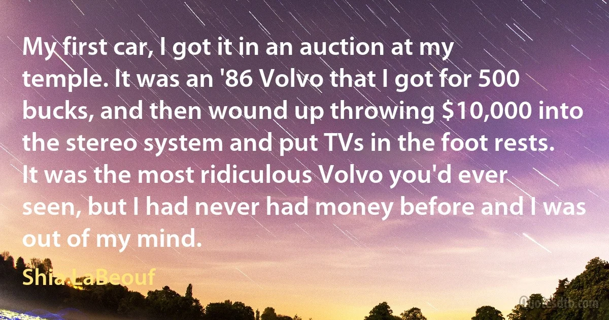 My first car, I got it in an auction at my temple. It was an '86 Volvo that I got for 500 bucks, and then wound up throwing $10,000 into the stereo system and put TVs in the foot rests. It was the most ridiculous Volvo you'd ever seen, but I had never had money before and I was out of my mind. (Shia LaBeouf)