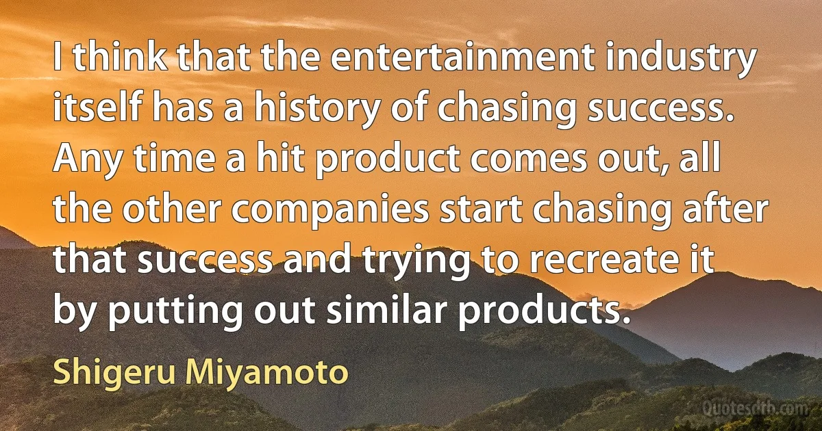 I think that the entertainment industry itself has a history of chasing success. Any time a hit product comes out, all the other companies start chasing after that success and trying to recreate it by putting out similar products. (Shigeru Miyamoto)