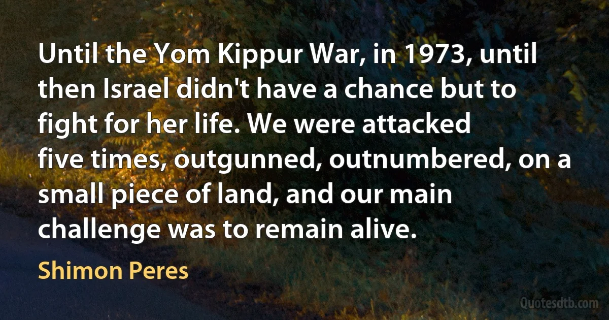 Until the Yom Kippur War, in 1973, until then Israel didn't have a chance but to fight for her life. We were attacked five times, outgunned, outnumbered, on a small piece of land, and our main challenge was to remain alive. (Shimon Peres)