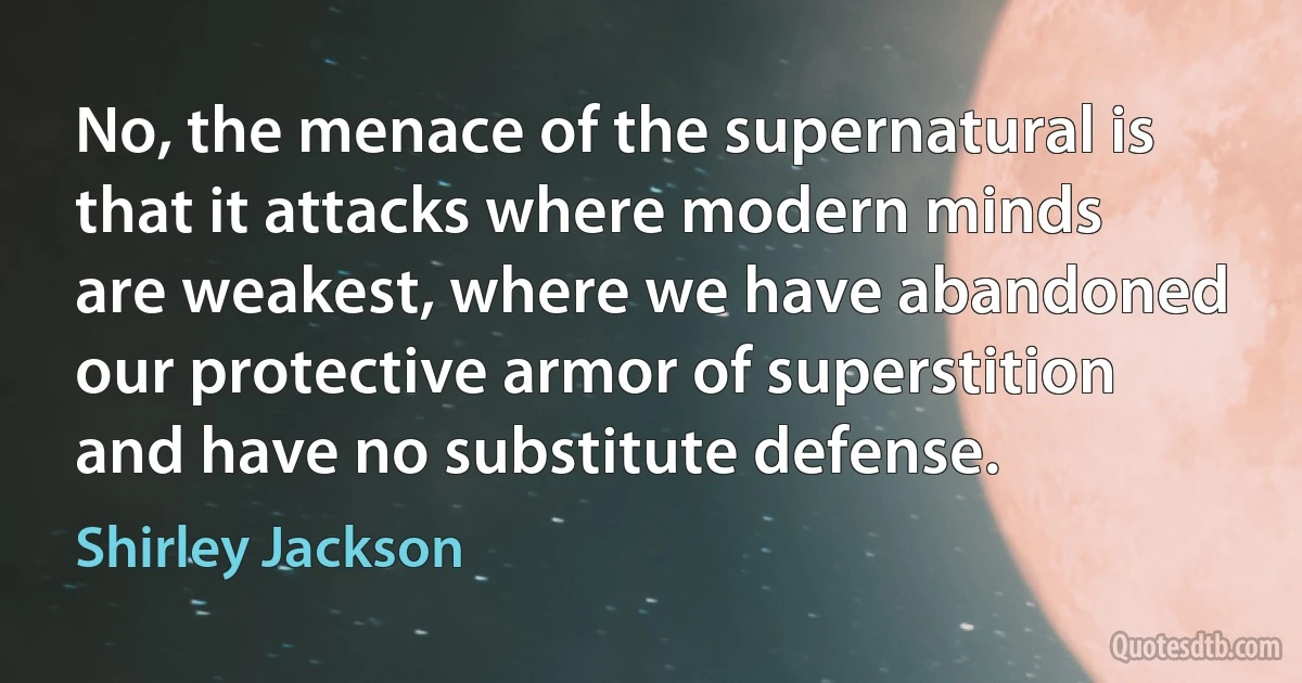 No, the menace of the supernatural is that it attacks where modern minds are weakest, where we have abandoned our protective armor of superstition and have no substitute defense. (Shirley Jackson)