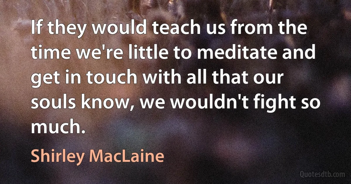 If they would teach us from the time we're little to meditate and get in touch with all that our souls know, we wouldn't fight so much. (Shirley MacLaine)