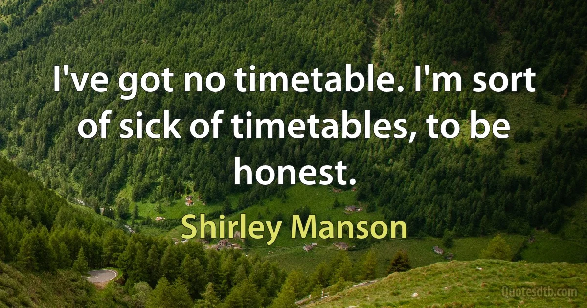 I've got no timetable. I'm sort of sick of timetables, to be honest. (Shirley Manson)