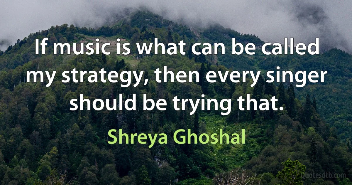 If music is what can be called my strategy, then every singer should be trying that. (Shreya Ghoshal)