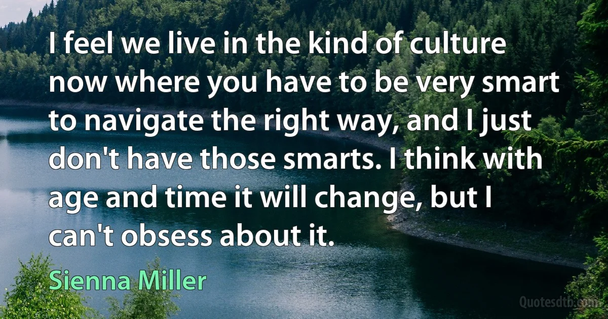 I feel we live in the kind of culture now where you have to be very smart to navigate the right way, and I just don't have those smarts. I think with age and time it will change, but I can't obsess about it. (Sienna Miller)