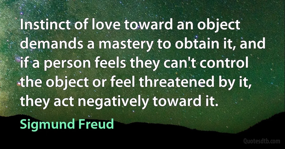 Instinct of love toward an object demands a mastery to obtain it, and if a person feels they can't control the object or feel threatened by it, they act negatively toward it. (Sigmund Freud)