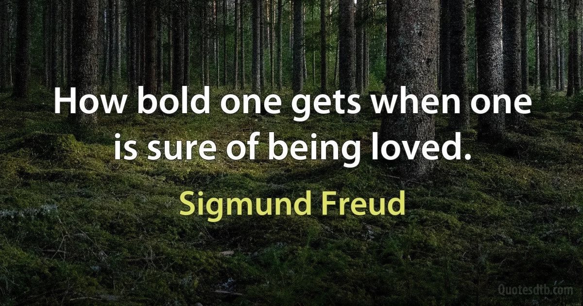 How bold one gets when one is sure of being loved. (Sigmund Freud)