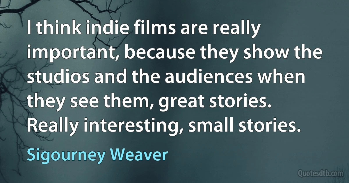 I think indie films are really important, because they show the studios and the audiences when they see them, great stories. Really interesting, small stories. (Sigourney Weaver)