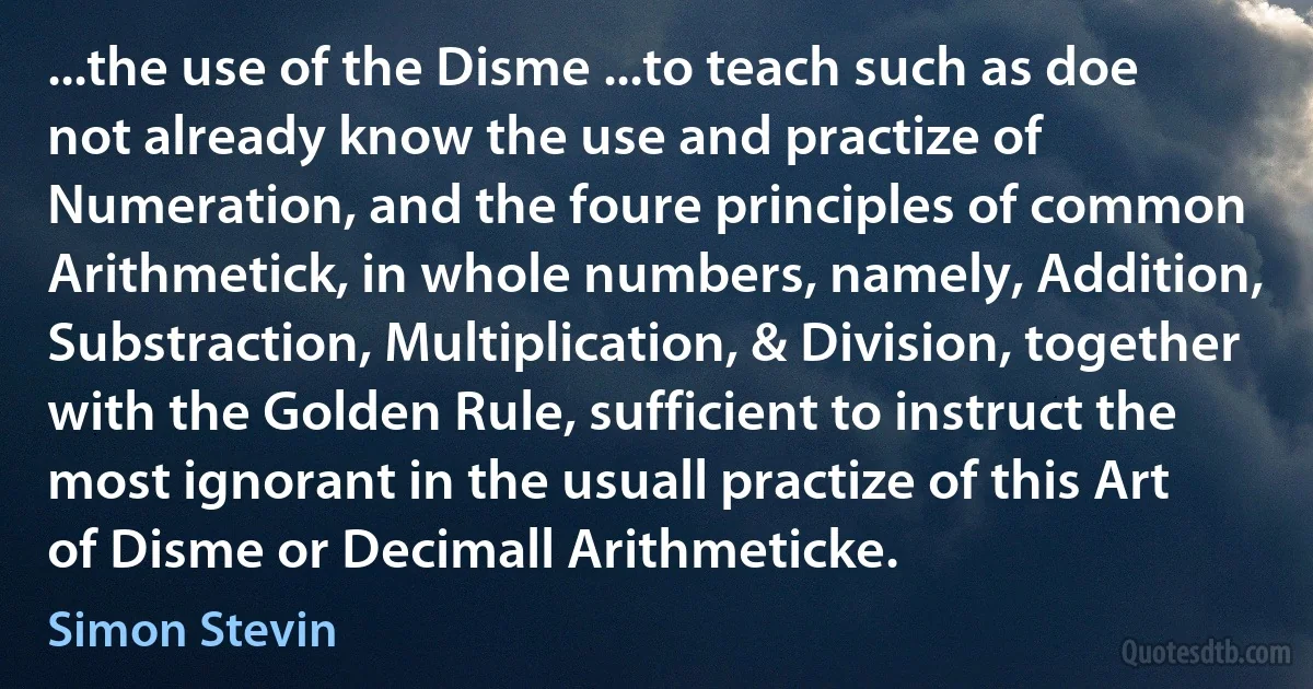 ...the use of the Disme ...to teach such as doe not already know the use and practize of Numeration, and the foure principles of common Arithmetick, in whole numbers, namely, Addition, Substraction, Multiplication, & Division, together with the Golden Rule, sufficient to instruct the most ignorant in the usuall practize of this Art of Disme or Decimall Arithmeticke. (Simon Stevin)