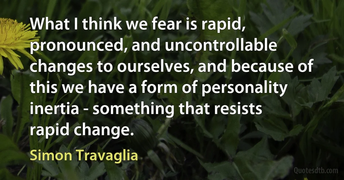 What I think we fear is rapid, pronounced, and uncontrollable changes to ourselves, and because of this we have a form of personality inertia - something that resists rapid change. (Simon Travaglia)