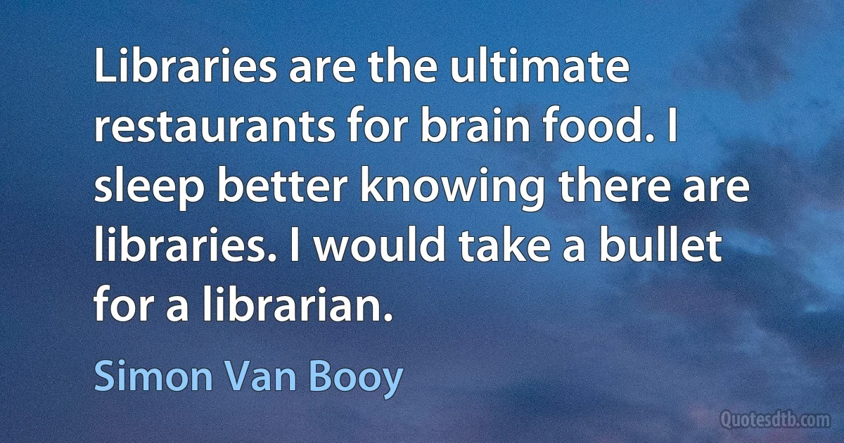 Libraries are the ultimate restaurants for brain food. I sleep better knowing there are libraries. I would take a bullet for a librarian. (Simon Van Booy)