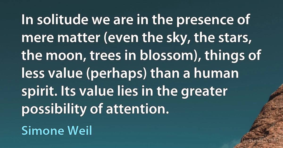 In solitude we are in the presence of mere matter (even the sky, the stars, the moon, trees in blossom), things of less value (perhaps) than a human spirit. Its value lies in the greater possibility of attention. (Simone Weil)