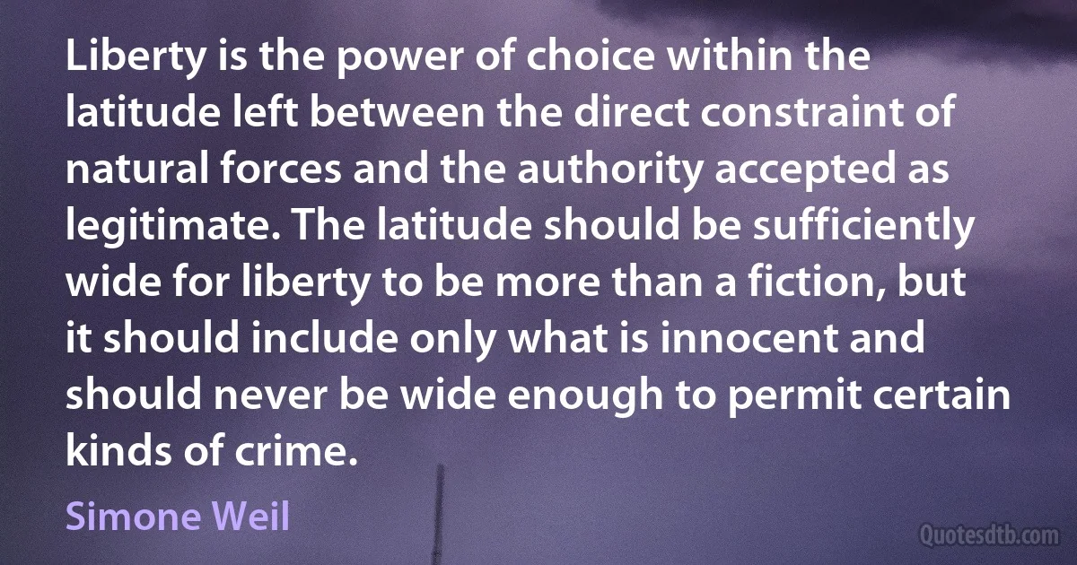 Liberty is the power of choice within the latitude left between the direct constraint of natural forces and the authority accepted as legitimate. The latitude should be sufficiently wide for liberty to be more than a fiction, but it should include only what is innocent and should never be wide enough to permit certain kinds of crime. (Simone Weil)