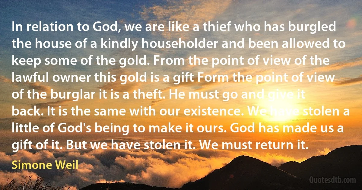 In relation to God, we are like a thief who has burgled the house of a kindly householder and been allowed to keep some of the gold. From the point of view of the lawful owner this gold is a gift Form the point of view of the burglar it is a theft. He must go and give it back. It is the same with our existence. We have stolen a little of God's being to make it ours. God has made us a gift of it. But we have stolen it. We must return it. (Simone Weil)