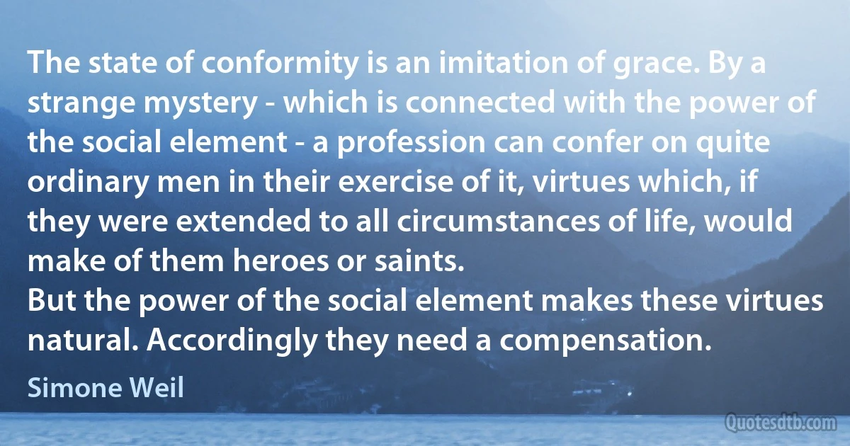 The state of conformity is an imitation of grace. By a strange mystery - which is connected with the power of the social element - a profession can confer on quite ordinary men in their exercise of it, virtues which, if they were extended to all circumstances of life, would make of them heroes or saints.
But the power of the social element makes these virtues natural. Accordingly they need a compensation. (Simone Weil)