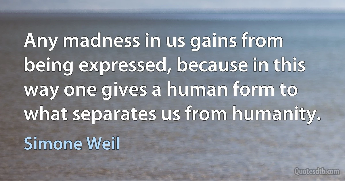 Any madness in us gains from being expressed, because in this way one gives a human form to what separates us from humanity. (Simone Weil)