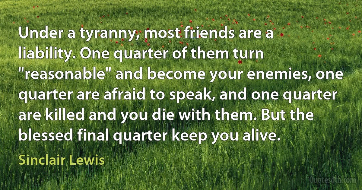 Under a tyranny, most friends are a liability. One quarter of them turn "reasonable" and become your enemies, one quarter are afraid to speak, and one quarter are killed and you die with them. But the blessed final quarter keep you alive. (Sinclair Lewis)