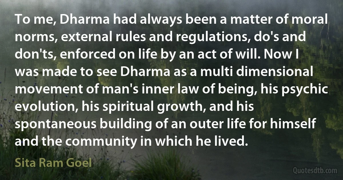 To me, Dharma had always been a matter of moral norms, external rules and regulations, do's and don'ts, enforced on life by an act of will. Now I was made to see Dharma as a multi dimensional movement of man's inner law of being, his psychic evolution, his spiritual growth, and his spontaneous building of an outer life for himself and the community in which he lived. (Sita Ram Goel)